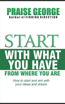 Start With What You Have From Where You Are.: How To Start And Win With Your Ideas And Dream by George, Praise