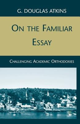 On the Familiar Essay: Challenging Academic Orthodoxies by Atkins, G.
