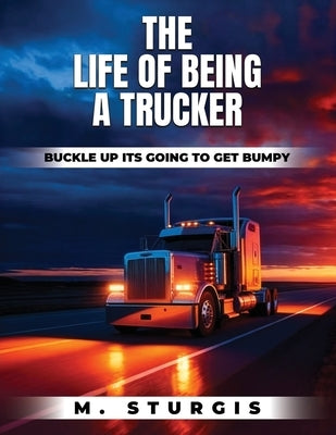 The Life of Being a Trucker: Buckle up-it's going to get bumpy. by Sturgis, Michael