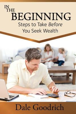 In the Beginning: Steps to Take Before You Seek Wealth by Goodrich, Dale
