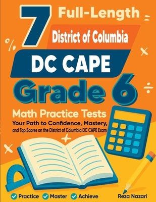 7 Full-Length District of Columbia DC CAPE Grade 6 Math Practice Tests: Your Path to Confidence, Mastery, and Top Scores on the District of Columbia D by Nazari, Reza
