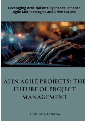 AI in Agile Projects: The Future of Project Management: Leveraging Artificial Intelligence to Enhance Agile Methodologies and Drive Success by Fairfax, Thomas S.