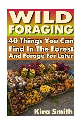 Wild Foraging: 40 Things You Can Find In The Forest And Forage For Later: (Preppers Survival Guide, Preper's Survival Books, Survival by Smith, Kira