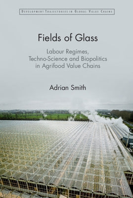 Fields of Glass: Labour Regimes, Techno-Science and Biopolitics in Agrifood Value Chains by Smith, Adrian