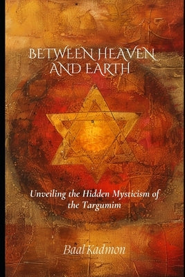 Between Heaven and Earth: Unveiling the Hidden Mysticism of the Targumim by Kadmon, Baal
