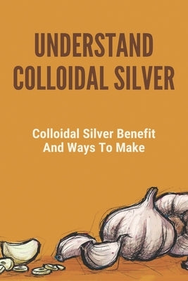 Understand Colloidal Silver: Colloidal Silver Benefits And Ways To Make: Colloidal Silver Generator by Protano, Myron