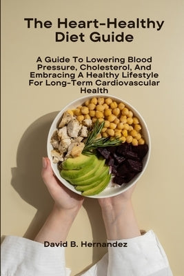 The Heart-Healthy Diet Guide: A Guide To Lowering Blood Pressure, Cholesterol, And Embracing A Healthy Lifestyle For Long-Term Cardiovascular Health by Hernandez, David B.