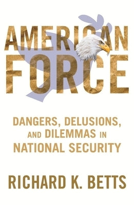 American Force: Dangers, Delusions, and Dilemmas in National Security by Betts, Richard