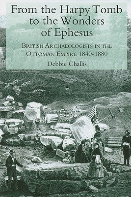 From the Harpy Tomb to the Wonders of Ephesus: British Archaeologists in the Ottoman Empire 1840-1880 by Challis, Debbie