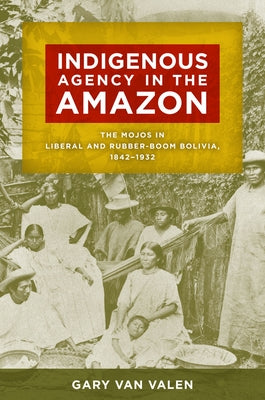 Indigenous Agency in the Amazon: The Mojos in Liberal and Rubber-Boom Bolivia, 1842-1932 by Van Valen, Gary