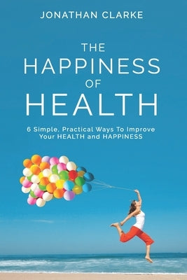 The Happiness of Health: 6 Simple, Practical Ways To Improve Your HEALTH and HAPPINESS by Clarke, Jonathan