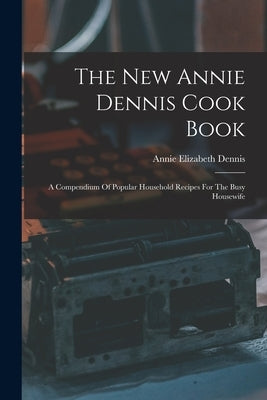 The New Annie Dennis Cook Book: A Compendium Of Popular Household Recipes For The Busy Housewife by Dennis, Annie Elizabeth
