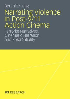 Narrating Violence in Post-9/11 Action Cinema: Terrorist Narratives, Cinematic Narration, and Referentiality by Jung, Berenike