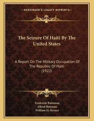 The Seizure Of Haiti By The United States: A Report On The Military Occupation Of The Republic Of Haiti (1922) by Bausman, Frederick