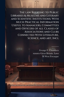 The law Relating to Public Libraries & Museums and Literary and Scientific Institutions; With Much Practical Information Useful to Managers, Committee by Chambers, George F. 1841-1915