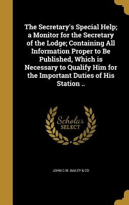 The Secretary's Special Help; a Monitor for the Secretary of the Lodge; Containing All Information Proper to Be Published, Which is Necessary to Quali by John C. W. Bailey &. Co