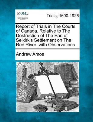 Report of Trials in the Courts of Canada, Relative to the Destruction of the Earl of Selkirk's Settlement on the Red River; With Observations by Amos, Andrew