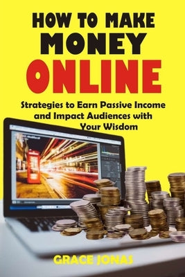 How to Make Money Online: Strategies to Earn Passive Income and Impact Audiences with Your Wisdom by Jonas, Grace