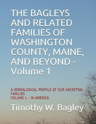 The Bagleys and Related Families of Washington County, Maine, and Beyond: A Genealogical Profile of Our Ancestral Families: Volume 1 - In America by Bagley, Timothy W.
