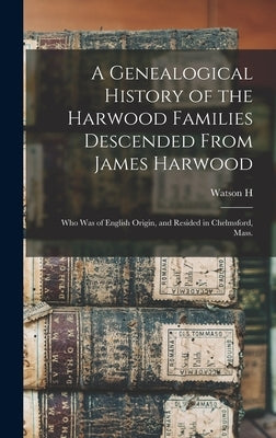 A Genealogical History of the Harwood Families Descended From James Harwood: Who was of English Origin, and Resided in Chelmsford, Mass. by Harwood, Watson H. B. 1854