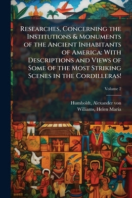 Researches, Concerning the Institutions & Monuments of the Ancient Inhabitants of America: With Descriptions and Views of Some of the Most Striking Sc by Humboldt, Alexander Von