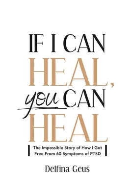 If I Can Heal, You Can Heal: The Impossible Story of How I Got Free from 60 Symptoms of PTSD by Geus, Delfina