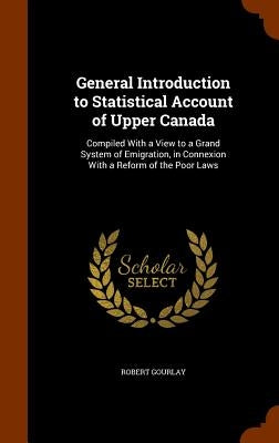 General Introduction to Statistical Account of Upper Canada: Compiled With a View to a Grand System of Emigration, in Connexion With a Reform of the P by Gourlay, Robert