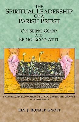 The Spiritual Leadership of a Parish Priest: On Being Good and Good At It by Knott, J. Ronald