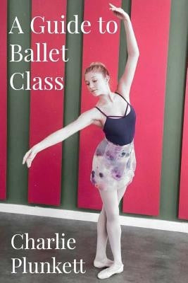 A Guide to Ballet Class: A practical and light-hearted look at the wonderful world of ballet by Plunkett, Charlie