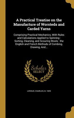 A Practical Treatise on the Manufacture of Worsteds and Carded Yarns: Comprising Practical Mechanics, With Rules and Calculations Applied to Spinning: by LeRoux, Charles B. 1829