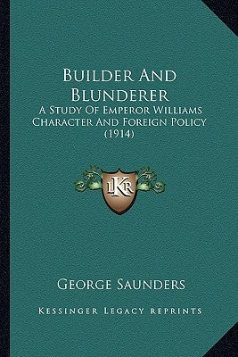 Builder And Blunderer: A Study Of Emperor Williams Character And Foreign Policy (1914) by Saunders, George