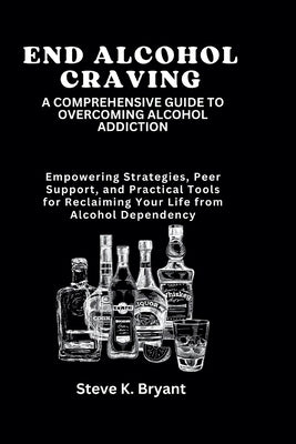 End Alcohol Craving: A COMPREHENSIVE GUIDE TO OVERCOMING ALCOHOL ADDICTION: Empowering Strategies, Peer Support, and Practical Tools for Re by Bryant, Steve K.