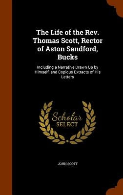 The Life of the Rev. Thomas Scott, Rector of Aston Sandford, Bucks: Including a Narrative Drawn Up by Himself, and Copious Extracts of His Letters by Scott, John
