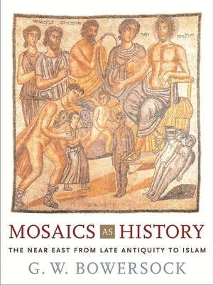 Mosaics as History: The Near East from Late Antiquity to Islam by Bowersock, G. W.