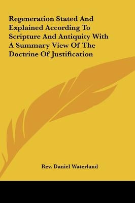 Regeneration Stated and Explained According to Scripture and Antiquity with a Summary View of the Doctrine of Justification by Waterland, Daniel