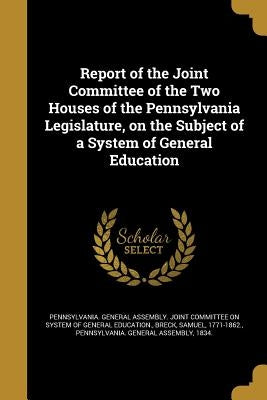 Report of the Joint Committee of the Two Houses of the Pennsylvania Legislature, on the Subject of a System of General Education by Pennsylvania General Assembly Joint Co
