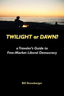 Twilight or Dawn?: a Traveler's Guide to Free-Market Liberal Democracy by Stonebarger, Bill