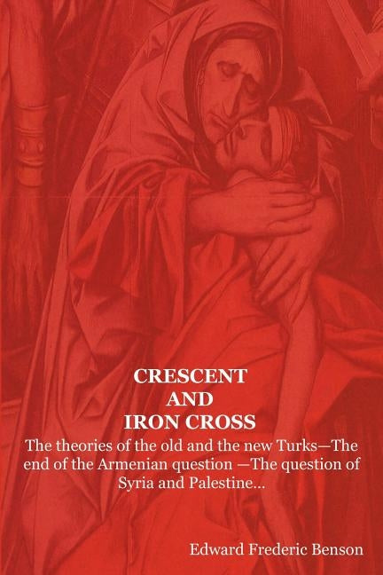 Crescent and Iron Cross: The Theories of the Old and the New Turks-The End of the Armenian Question -The Question of Syria and Palestine... by Benson, E. F.