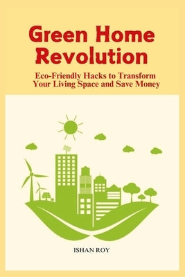 Green Home Revolution: Eco-Friendly Hacks to Transform Your Living Space and Save Money by Roy, Ishan