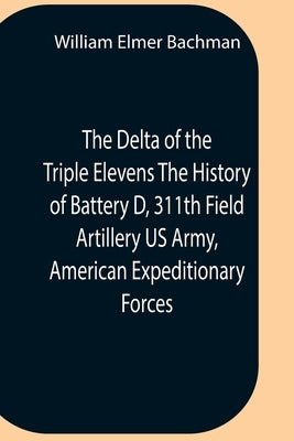The Delta Of The Triple Elevens The History Of Battery D, 311Th Field Artillery Us Army, American Expeditionary Forces by Elmer Bachman, William