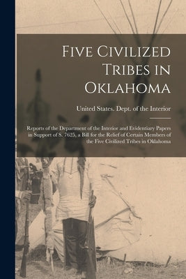 Five Civilized Tribes in Oklahoma: Reports of the Department of the Interior and Evidentiary Papers in Support of S. 7625, a Bill for the Relief of Ce by United States Dept of the Interior