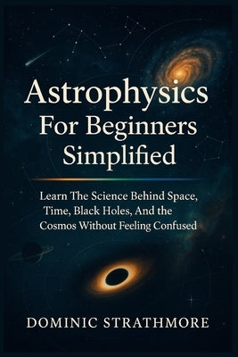 Astrophysics For Beginners Simplified: Learn The Science Behind Space, Time, Black Holes, And The Cosmos Without Feeling Confused by Strathmore, Dominic