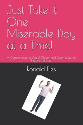 Just Take it One Miserable Day at a Time!: A Compendium of Joyful Gloom and Gloomy Joy to Restore the Soul by Pies, Ronald W.