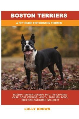 Boston Terriers: Boston Terrier General Info, Purchasing, Care, Cost, Keeping, Health, Supplies, Food, Breeding and More Included! A Pe by Brown, Lolly