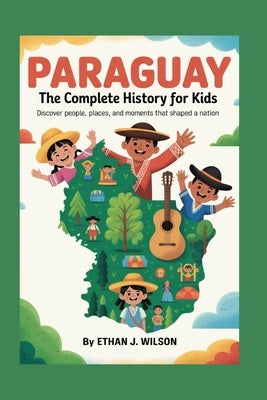 Paraguay: The Complete History for Kids: Discover people, places, and moments that shaped a nation by J. Wilson, Ethan