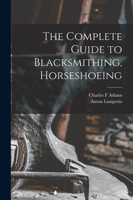 The Complete Guide to Blacksmithing, Horseshoeing by Anton, Lungwitz