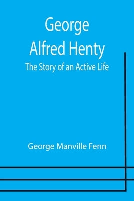 George Alfred Henty: The Story of an Active Life by Manville Fenn, George
