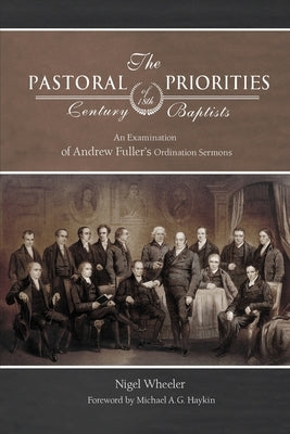 The Pastoral Priorities of 18th Century Baptists: An Examination of Andrew Fuller's Ordination Sermons by Wheeler, Nigel