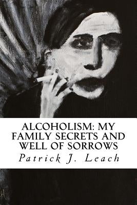 Alcoholism: My Family Secrets and Well of Sorrows: My Family of Drunks and Terrified Nondrinkers by Leach, Patrick J.