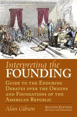 Interpreting the Founding: Guide to the Enduring Debates Over the Origins and Foundations of the American Republic?second Edition, Revised and Ex by Gibson, Alan